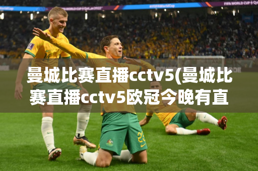 曼城比赛直播cctv5(曼城比赛直播cctv5欧冠今晚有直播吗)