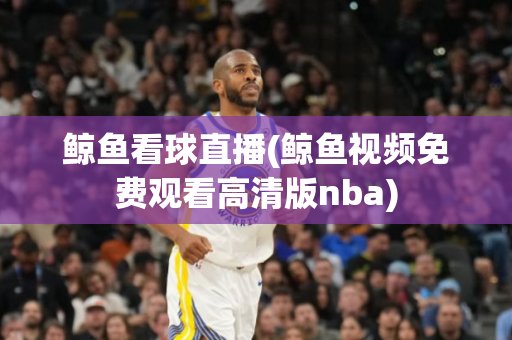 鲸鱼看球直播(鲸鱼视频免费观看高清版nba)