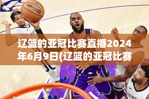 辽篮的亚冠比赛直播2024年6月9日(辽篮的亚冠比赛直播2024年6月9日几点)