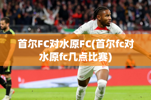 首尔FC对水原FC(首尔fc对水原fc几点比赛)