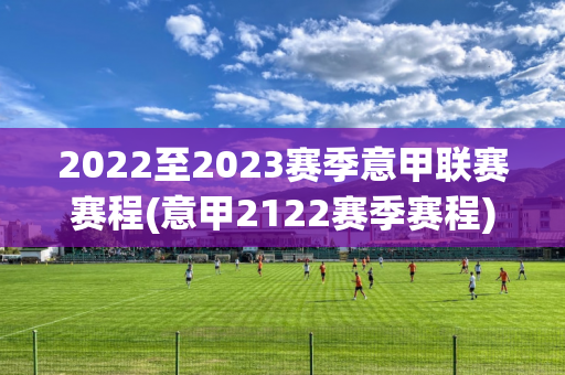 2022至2023赛季意甲联赛赛程(意甲2122赛季赛程)