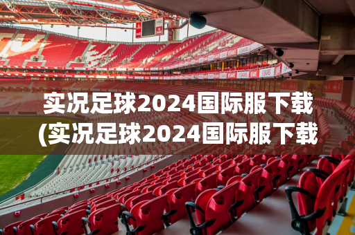 实况足球2024国际服下载(实况足球2024国际服下载教程)