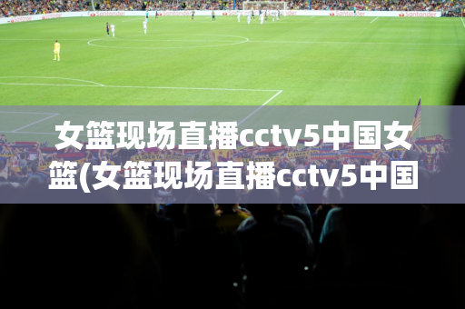 女篮现场直播cctv5中国女篮(女篮现场直播cctv5中国女篮直播)