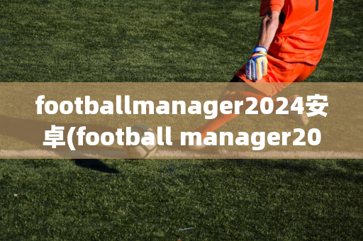 footballmanager2024安卓(football manager2021安卓)