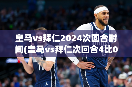 皇马vs拜仁2024次回合时间(皇马vs拜仁次回合4比0)