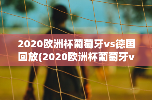 2020欧洲杯葡萄牙vs德国回放(2020欧洲杯葡萄牙vs德国回放视频)