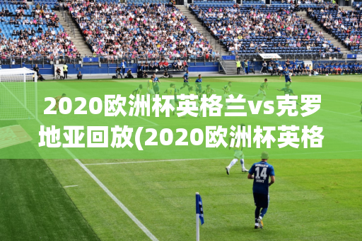 2020欧洲杯英格兰vs克罗地亚回放(2020欧洲杯英格兰vs克罗地亚回放视频)