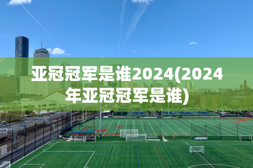 亚冠冠军是谁2024(2024年亚冠冠军是谁)