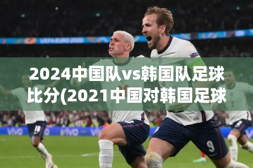 2024中国队vs韩国队足球比分(2021中国对韩国足球比赛)