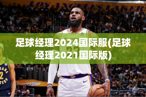 足球经理2024国际服(足球经理2021国际版)