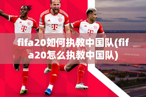 fifa20如何执教中国队(fifa20怎么执教中国队)