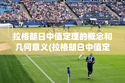 拉格朗日中值定理的概念和几何意义(拉格朗日中值定理是什么,并说明它的几何意义)