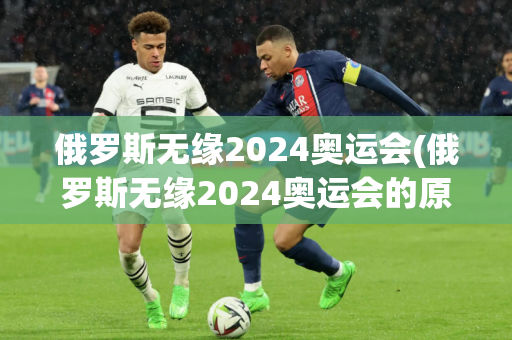 俄罗斯无缘2024奥运会(俄罗斯无缘2024奥运会的原因)