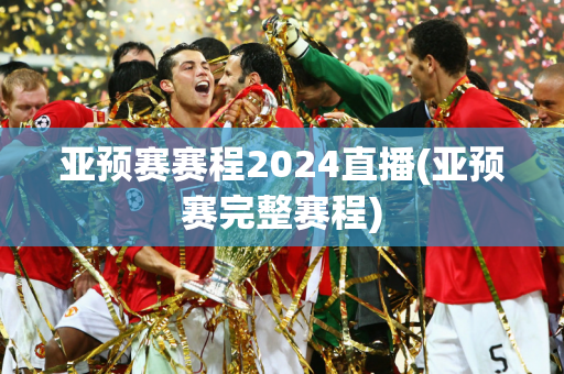 亚预赛赛程2024直播(亚预赛完整赛程)