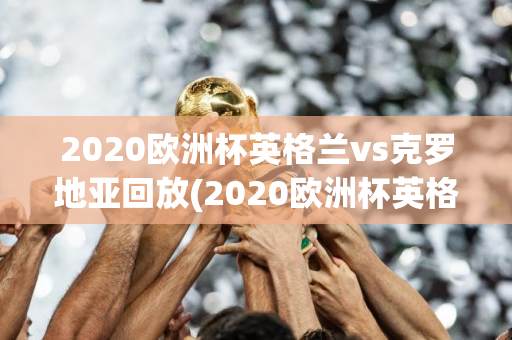 2020欧洲杯英格兰vs克罗地亚回放(2020欧洲杯英格兰vs克罗地亚回放视频)