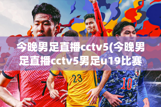 今晚男足直播cctv5(今晚男足直播cctv5男足u19比赛)