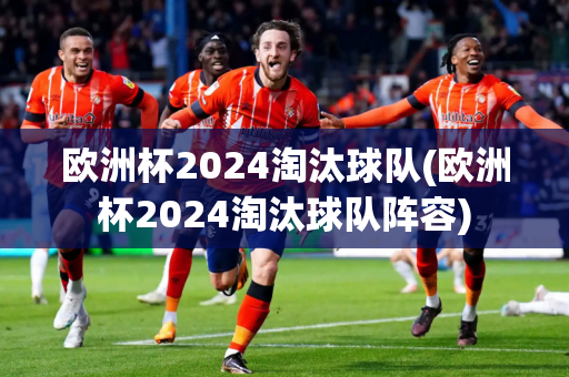 欧洲杯2024淘汰球队(欧洲杯2024淘汰球队阵容)