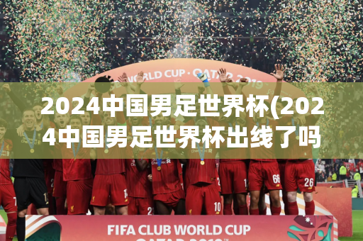 2024中国男足世界杯(2024中国男足世界杯出线了吗)