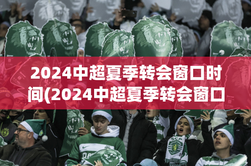 2024中超夏季转会窗口时间(2024中超夏季转会窗口时间是几点)