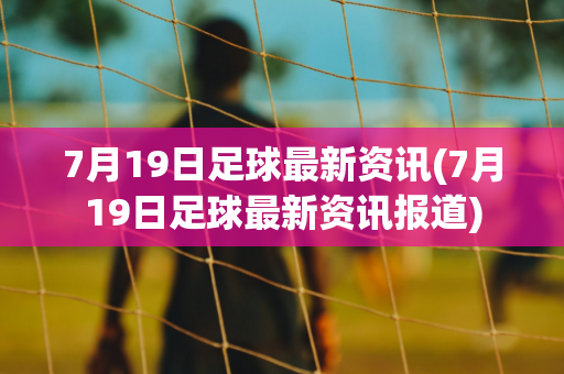 7月19日足球最新资讯(7月19日足球最新资讯报道)